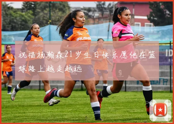 祝福杨瀚森21岁生日快乐愿他在篮球路上越走越远