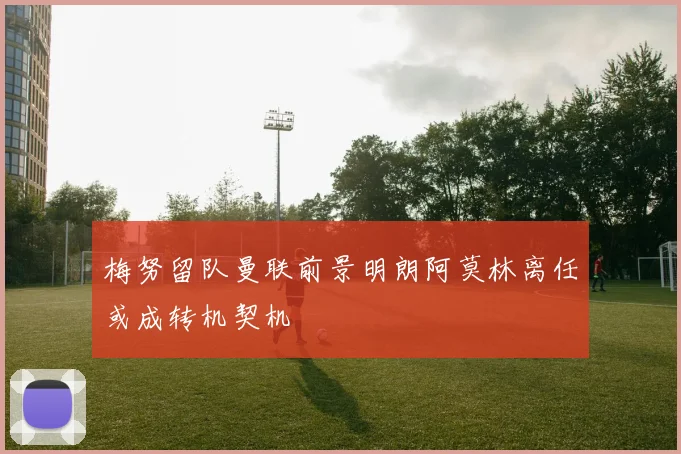 梅努留队曼联前景明朗阿莫林离任或成转机契机