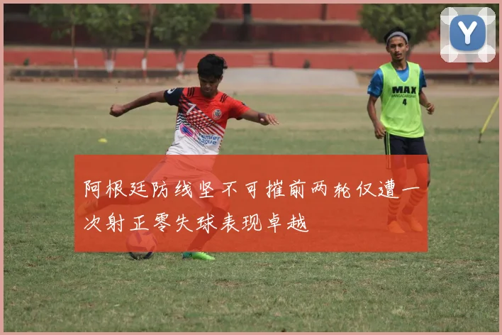 阿根廷防线坚不可摧前两轮仅遭一次射正零失球表现卓越