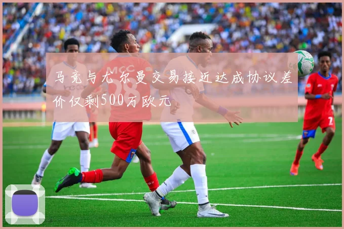 马竞与尤尔曼交易接近达成协议差价仅剩500万欧元
