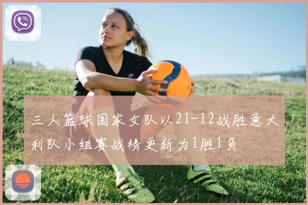 三人篮球国家女队以21-12战胜意大利队小组赛战绩更新为1胜1负