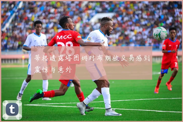 蒂格透露塔图姆对布朗被交易感到震惊与意外