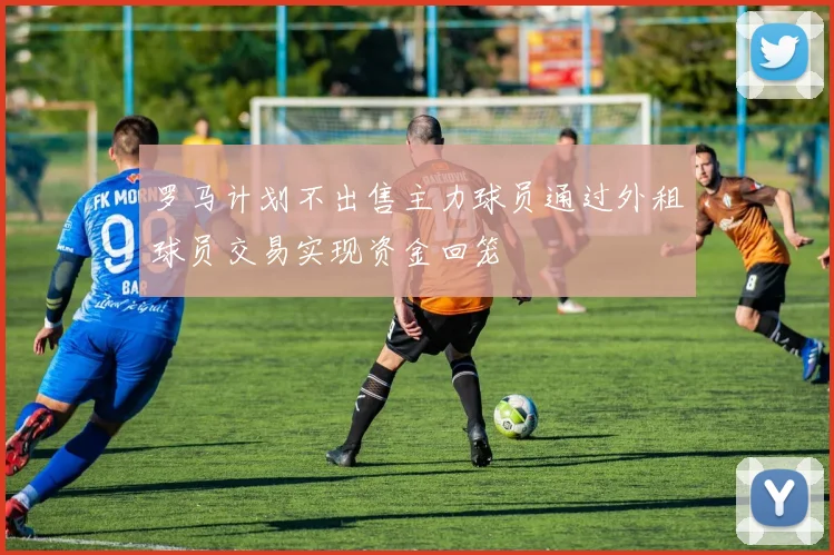 罗马计划不出售主力球员通过外租球员交易实现资金回笼