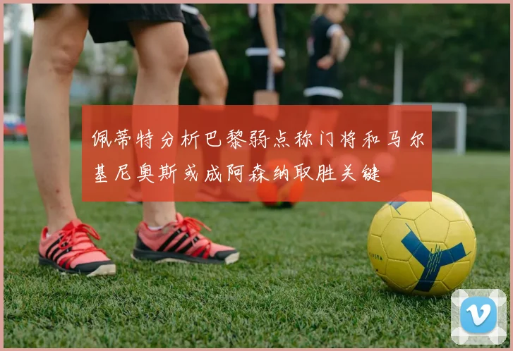 佩蒂特分析巴黎弱点称门将和马尔基尼奥斯或成阿森纳取胜关键