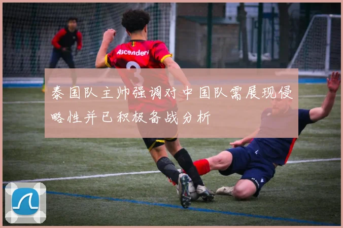 泰国队主帅强调对中国队需展现侵略性并已积极备战分析