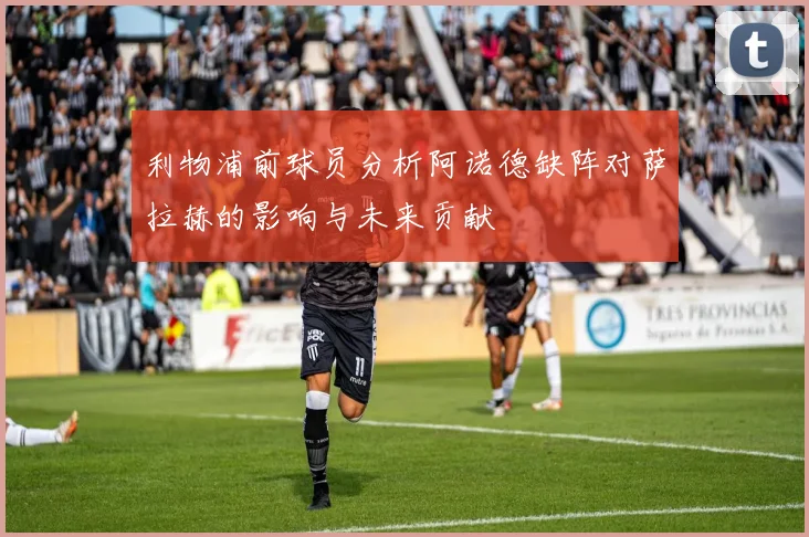 利物浦前球员分析阿诺德缺阵对萨拉赫的影响与未来贡献