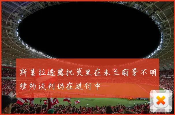 斯基拉透露托莫里在米兰前景不明续约谈判仍在进行中