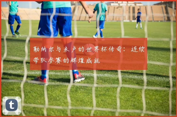 勒纳尔与米卢的世界杯传奇：连续带队参赛的辉煌成就