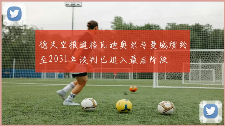 德天空报道格瓦迪奥尔与曼城续约至2031年谈判已进入最后阶段