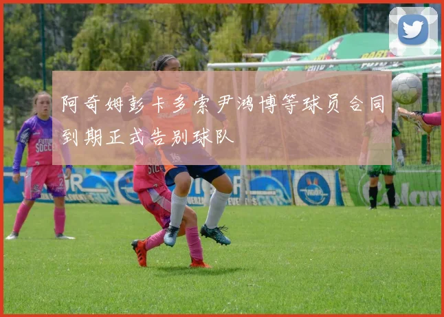阿奇姆彭卡多索尹鸿博等球员合同到期正式告别球队