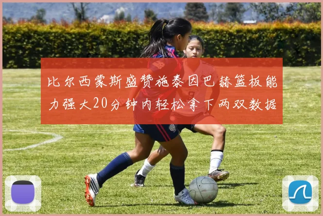 比尔西蒙斯盛赞施泰因巴赫篮板能力强大20分钟内轻松拿下两双数据