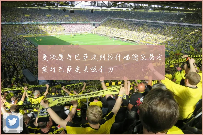 曼联愿与巴萨谈判拉什福德交易方案对巴萨更具吸引力