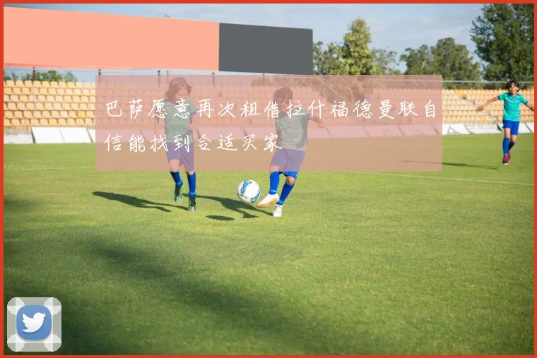 巴萨愿意再次租借拉什福德曼联自信能找到合适买家