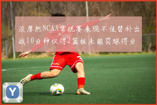 淡厚然NCAA常规赛表现不佳替补出战10分钟仅得2篮板未能罚球得分