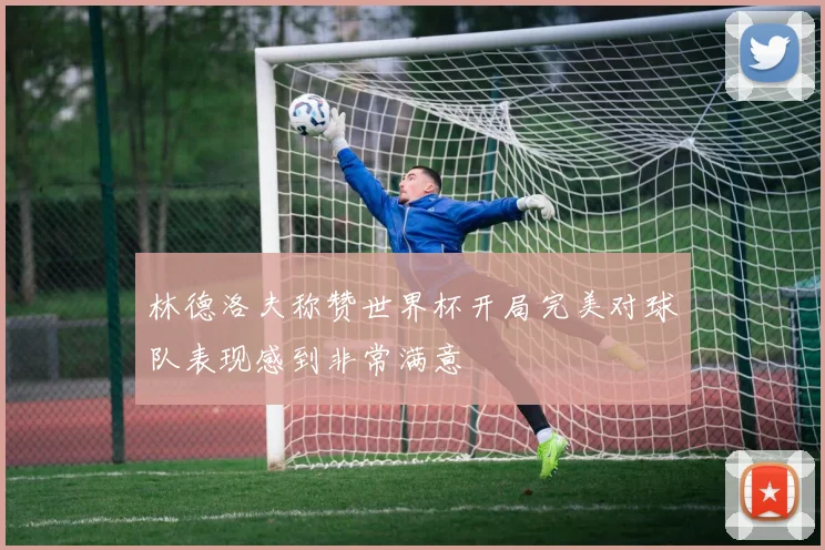 林德洛夫称赞世界杯开局完美对球队表现感到非常满意