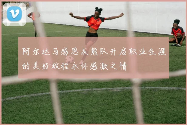 阿尔达马感恩灰熊队开启职业生涯的美好旅程永怀感激之情