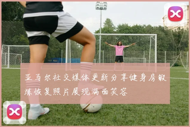 亚马尔社交媒体更新分享健身房锻炼恢复照片展现满面笑容