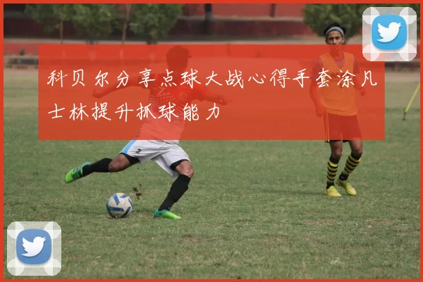 科贝尔分享点球大战心得手套涂凡士林提升抓球能力