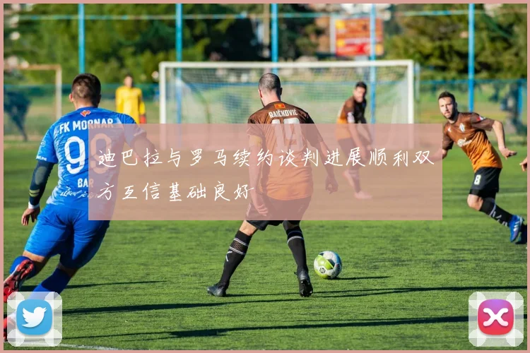 迪巴拉与罗马续约谈判进展顺利双方互信基础良好